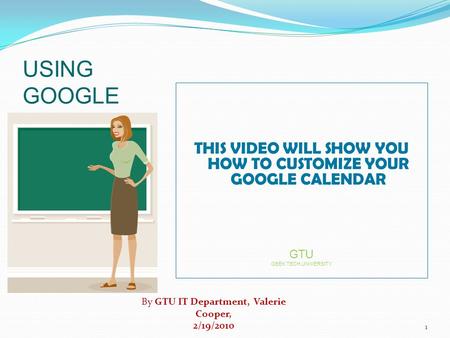 USING GOOGLE CALENDAR THIS VIDEO WILL SHOW YOU HOW TO CUSTOMIZE YOUR GOOGLE CALENDAR GTU GEEK TECH UNiVERSITY By GTU IT Department, Valerie Cooper, 2/19/2010.