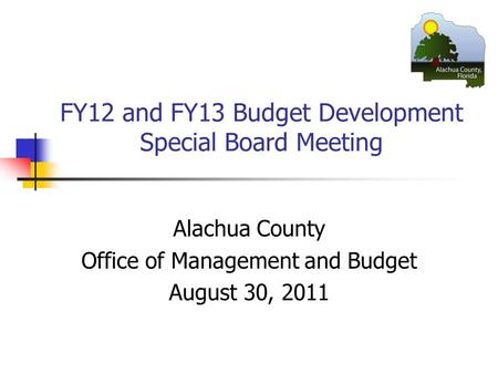 FY12 and FY13 Budget Development Special Board Meeting Alachua County Office of Management and Budget August 30, 2011.