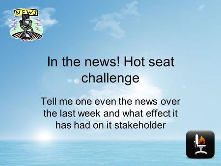 In the news! Hot seat challenge Tell me one even the news over the last week and what effect it has had on it stakeholder.