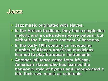 Jazz  Jazz music originated with slaves.  In the African tradition, they had a single-line melody and a call-and-response pattern, but without the European.