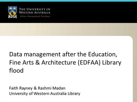 Data management after the Education, Fine Arts & Architecture (EDFAA) Library flood Faith Rayney & Rashmi Madan University of Western Australia Library.