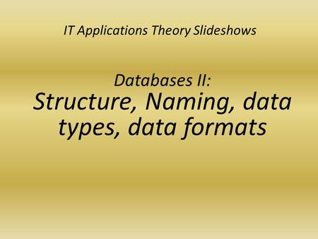 IT Applications Theory Slideshows Databases II: Structure, Naming, data types, data formats.