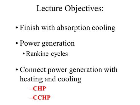 Lecture Objectives: Finish with absorption cooling Power generation Rankine cycles Connect power generation with heating and cooling –CHP –CCHP.