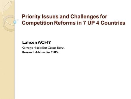 Priority Issues and Challenges for Competition Reforms in 7 UP 4 Countries Lahcen ACHY Carnegie Middle East Center Beirut Research Adviser for 7UP4.