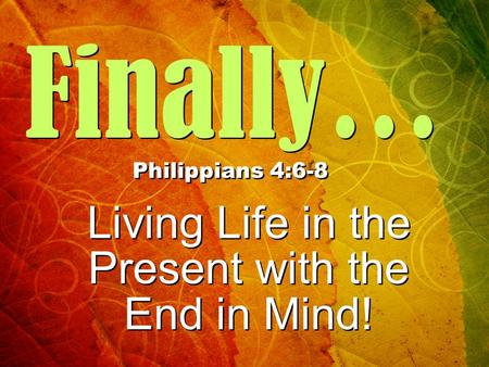 Finally… Philippians 4:6-8 Living Life in the Present with the End in Mind! Living Life in the Present with the End in Mind!