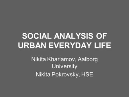 SOCIAL ANALYSIS OF URBAN EVERYDAY LIFE Nikita Kharlamov, Aalborg University Nikita Pokrovsky, HSE.