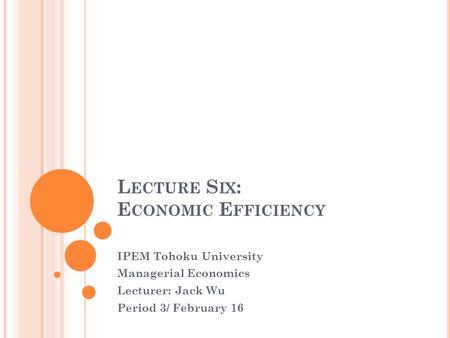 L ECTURE S IX : E CONOMIC E FFICIENCY IPEM Tohoku University Managerial Economics Lecturer: Jack Wu Period 3/ February 16.