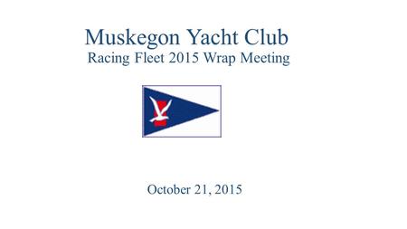 Muskegon Yacht Club Racing Fleet 2015 Wrap Meeting October 21, 2015.