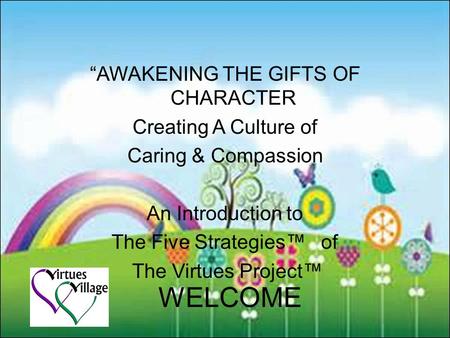 WELCOME “AWAKENING THE GIFTS OF CHARACTER Creating A Culture of Caring & Compassion An Introduction to The Five Strategies™ of The Virtues Project™