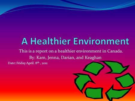 This is a report on a healthier environment in Canada. By: Kam, Jenna, Darian, and Keaghan Date: Friday April. 8 th, 2011.