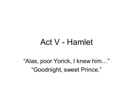 Act V - Hamlet “Alas, poor Yorick, I knew him…” “Goodnight, sweet Prince.”