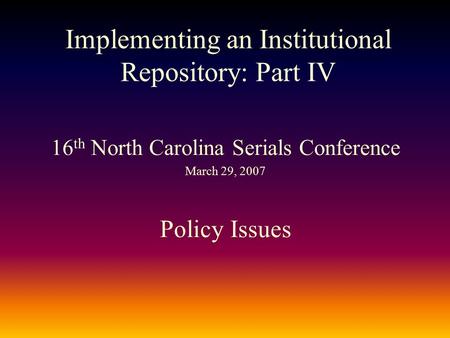 Implementing an Institutional Repository: Part IV 16 th North Carolina Serials Conference March 29, 2007 Policy Issues.