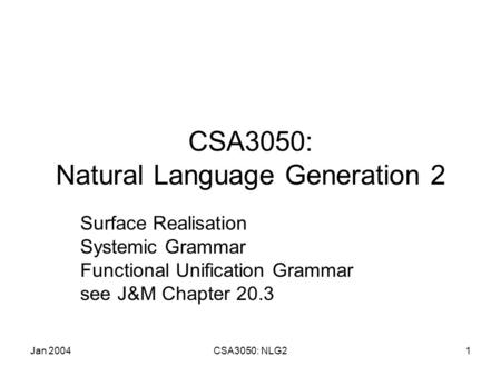 Jan 2004CSA3050: NLG21 CSA3050: Natural Language Generation 2 Surface Realisation Systemic Grammar Functional Unification Grammar see J&M Chapter 20.3.