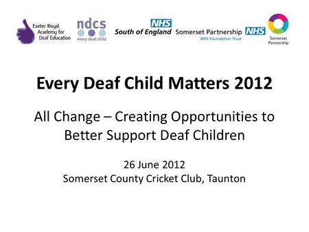 Every Deaf Child Matters 2012 All Change – Creating Opportunities to Better Support Deaf Children 26 June 2012 Somerset County Cricket Club, Taunton.