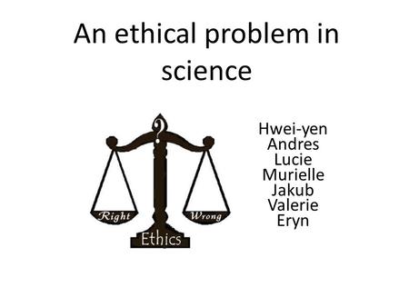 An ethical problem in science Hwei-yen Andres Lucie Murielle Jakub Valerie Eryn.