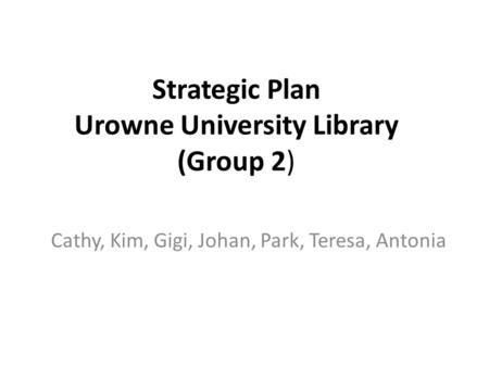 Strategic Plan Urowne University Library (Group 2) Cathy, Kim, Gigi, Johan, Park, Teresa, Antonia.