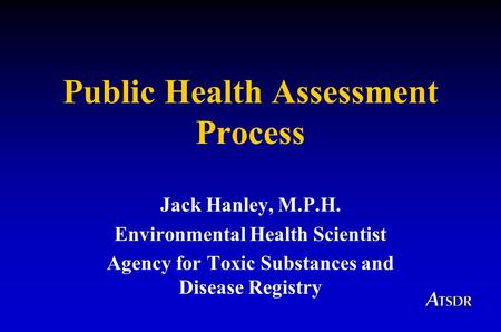 Public Health Assessment Process Jack Hanley, M.P.H. Environmental Health Scientist Agency for Toxic Substances and Disease Registry.