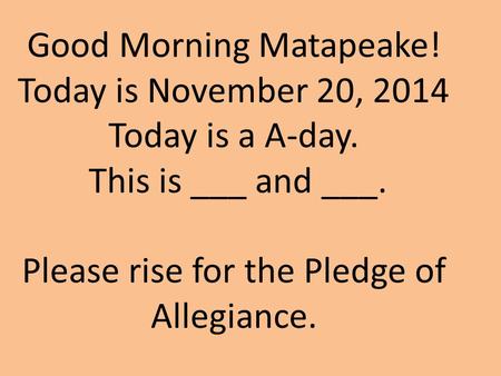 Good Morning Matapeake! Today is November 20, 2014 Today is a A-day. This is ___ and ___. Please rise for the Pledge of Allegiance.