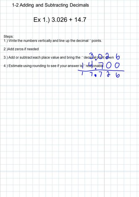 1-2 Adding and Subtracting Decimals Ex 1.) 3.026 + 14.7 Steps: 1.) Write the numbers vertically and line up the decimal points. 2.)Add zeros if needed.