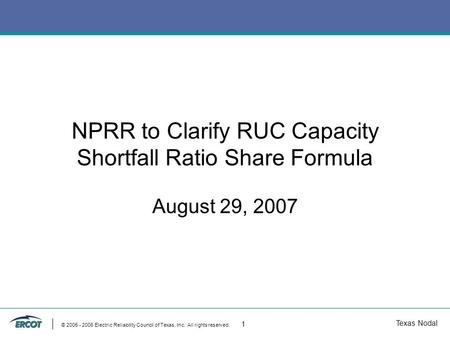 Texas Nodal © 2005 - 2006 Electric Reliability Council of Texas, Inc. All rights reserved. 1 NPRR to Clarify RUC Capacity Shortfall Ratio Share Formula.