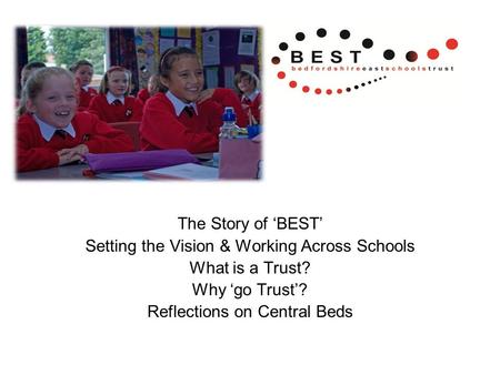 The Story of ‘BEST’ Setting the Vision & Working Across Schools What is a Trust? Why ‘go Trust’? Reflections on Central Beds.