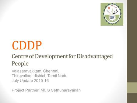 CDDP Centre of Development for Disadvantaged People Valasaravakkam, Chennai, Thiruvalloor district, Tamil Nadu July Update 2015-16 Project Partner: Mr.