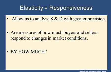 Copyright © 2004 South-Western/Thomson Learning Elasticity = Responsiveness Allow us to analyze S & D with greater precision. Are measures of how much.