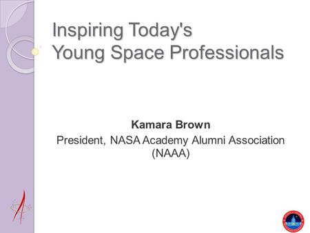 Inspiring Today's Young Space Professionals Kamara Brown President, NASA Academy Alumni Association (NAAA)