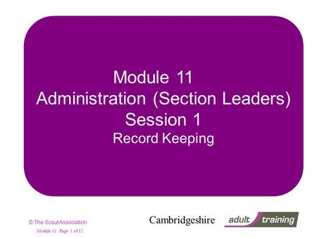 © The Scout Association Cambridgeshire Module 11 Page: 1 of 12 Module 11 Administration (Section Leaders) Session 1 Record Keeping.