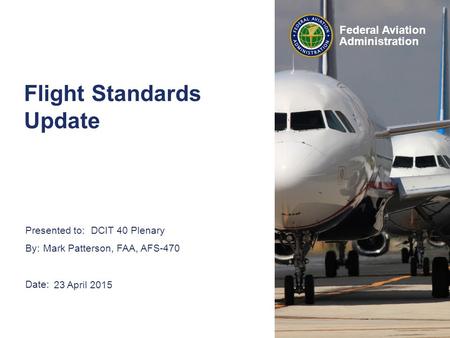 Presented to: By: Date: Federal Aviation Administration DCIT 40 Plenary Mark Patterson, FAA, AFS-470 23 April 2015 Flight Standards Update.