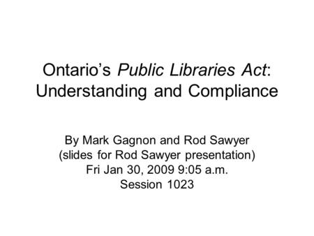 Ontario’s Public Libraries Act: Understanding and Compliance By Mark Gagnon and Rod Sawyer (slides for Rod Sawyer presentation) Fri Jan 30, 2009 9:05 a.m.