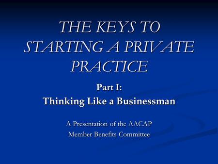 THE KEYS TO STARTING A PRIVATE PRACTICE Part I: Thinking Like a Businessman A Presentation of the AACAP Member Benefits Committee.