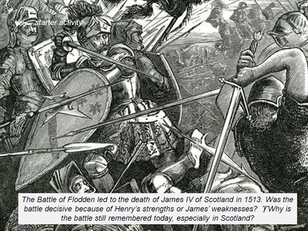  starter activity The Battle of Flodden led to the death of James IV of Scotland in 1513. Was the battle decisive because of Henry’s strengths or James’