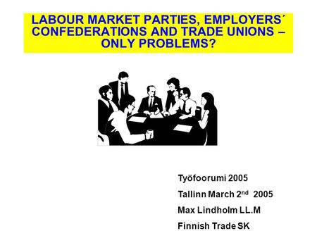 Työfoorumi 2005 Tallinn March 2 nd 2005 Max Lindholm LL.M Finnish Trade SK LABOUR MARKET PARTIES, EMPLOYERS´ CONFEDERATIONS AND TRADE UNIONS – ONLY PROBLEMS?