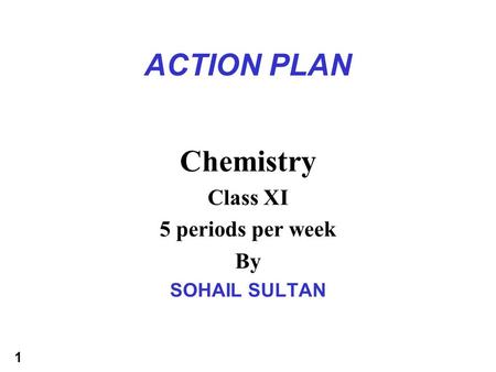 1 ACTION PLAN Chemistry Class XI 5 periods per week By SOHAIL SULTAN.