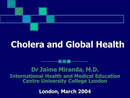 Cholera and Global Health Dr Jaime Miranda, M.D. International Health and Medical Education Centre University College London London, March 2004.