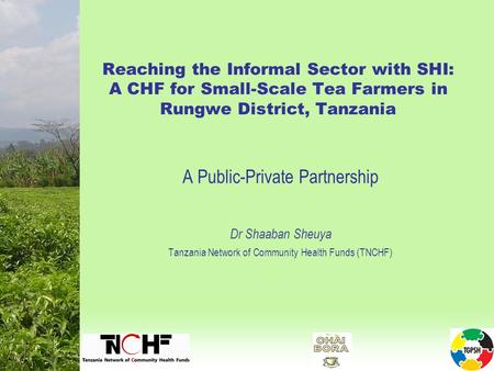 Reaching the Informal Sector with SHI: A CHF for Small-Scale Tea Farmers in Rungwe District, Tanzania A Public-Private Partnership Dr Shaaban Sheuya Tanzania.