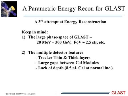 Bill Atwood, SCIPP/UCSC, May, 2005 GLAST 1 A Parametric Energy Recon for GLAST A 3 rd attempt at Energy Reconstruction Keep in mind: 1)The large phase-space.