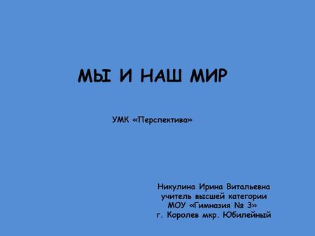 МЫ И НАШ МИР УМК «Перспектива» Никулина Ирина Витальевна учитель высшей категории МОУ «Гимназия № 3» г. Королев мкр. Юбилейный.