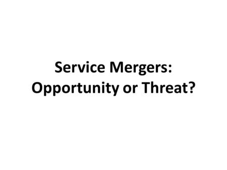 Service Mergers: Opportunity or Threat?. Opportunity or Threat?