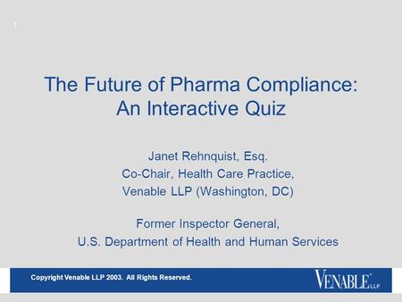 1 Copyright Venable LLP 2003. All Rights Reserved. The Future of Pharma Compliance: An Interactive Quiz Janet Rehnquist, Esq. Co-Chair, Health Care Practice,