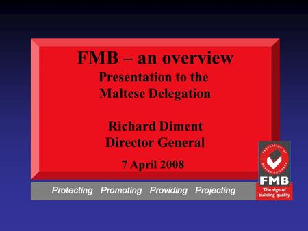 FMB – an overview Presentation to the Maltese Delegation Richard Diment Director General 7 April 2008 Protecting Promoting Providing Projecting Protecting.