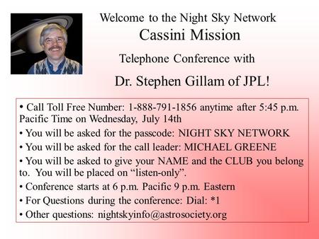 Welcome to the Night Sky Network Cassini Mission Telephone Conference with Dr. Stephen Gillam of JPL! Call Toll Free Number: 1-888-791-1856 anytime after.