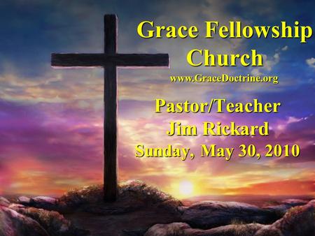 Grace Fellowship Church Pastor/Teacher Jim Rickard Sunday, May 30, 2010 www.GraceDoctrine.org.