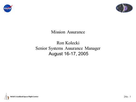 24a - 1 NASA’s Goddard Space Flight Center Mission Assurance Ron Kolecki Senior Systems Assurance Manager August 16-17, 2005.