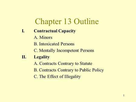 1 Chapter 13 Outline I.Contractual Capacity A. Minors B. Intoxicated Persons C. Mentally Incompetent Persons II.Legality A. Contracts Contrary to Statute.