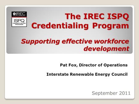 The IREC ISPQ Credentialing Program Supporting effective workforce development September 2011 Pat Fox, Director of Operations Interstate Renewable Energy.