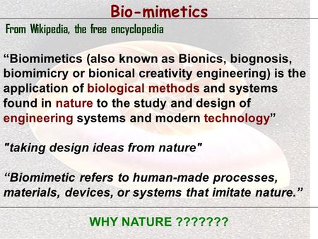 Bio-mimetics From Wikipedia, the free encyclopedia “Biomimetics (also known as Bionics, biognosis, biomimicry or bionical creativity engineering) is the.