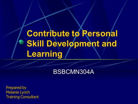 Contribute to Personal Skill Development and Learning BSBCMN304A Prepared by Melanie Lynch Training Consultant.