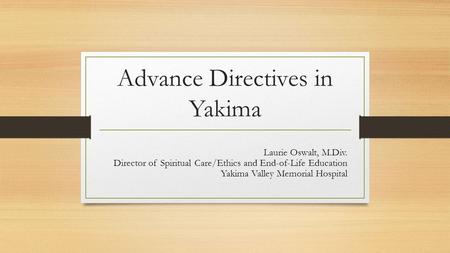 Advance Directives in Yakima Laurie Oswalt, M.Div. Director of Spiritual Care/Ethics and End-of-Life Education Yakima Valley Memorial Hospital.